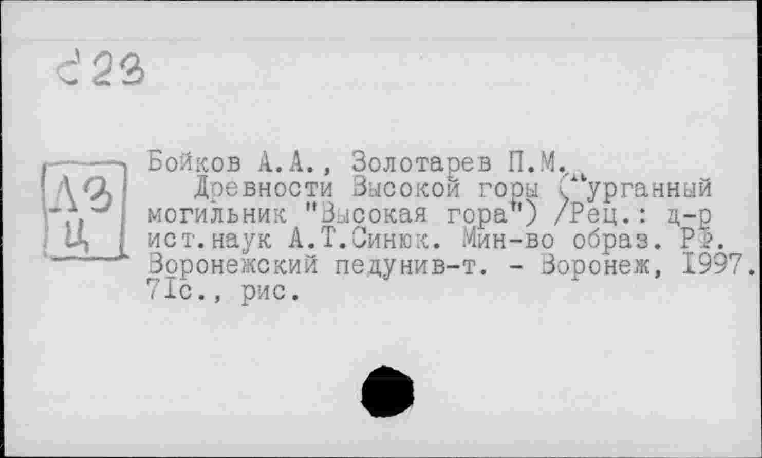 ﻿с' 23
Бойков А.А., Золотарев П.М.
Древности Высокой горы /курганный могильник "Высокая гора") /Рец. : д-р ист.наук А.Т.Синюк. Мин-во образ. Р1>. Воронежский педунив-т. - Воронеж, 1997. 71с., рис.